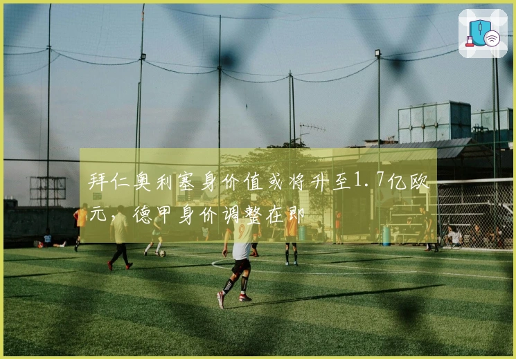 拜仁奥利塞身价值或将升至1.7亿欧元，德甲身价调整在即